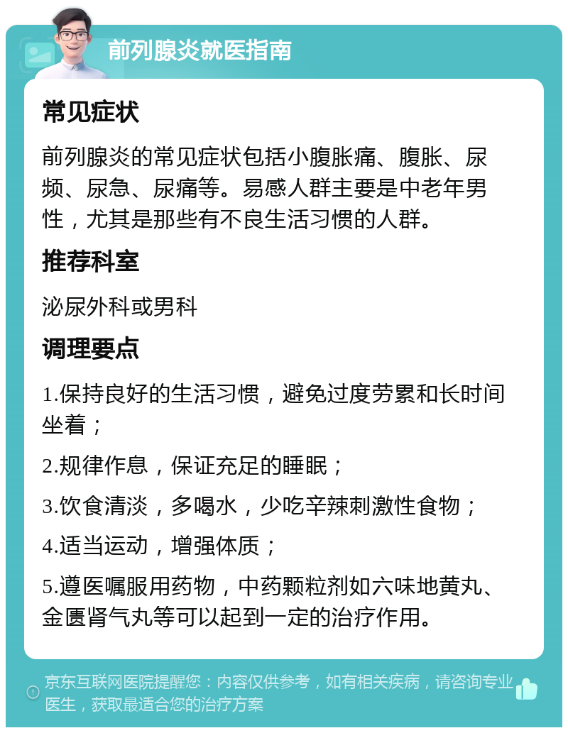 前列腺炎就医指南 常见症状 前列腺炎的常见症状包括小腹胀痛、腹胀、尿频、尿急、尿痛等。易感人群主要是中老年男性，尤其是那些有不良生活习惯的人群。 推荐科室 泌尿外科或男科 调理要点 1.保持良好的生活习惯，避免过度劳累和长时间坐着； 2.规律作息，保证充足的睡眠； 3.饮食清淡，多喝水，少吃辛辣刺激性食物； 4.适当运动，增强体质； 5.遵医嘱服用药物，中药颗粒剂如六味地黄丸、金匮肾气丸等可以起到一定的治疗作用。