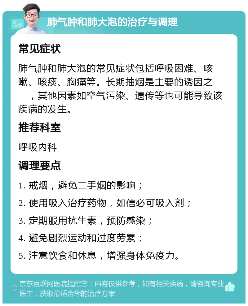 肺气肿和肺大泡的治疗与调理 常见症状 肺气肿和肺大泡的常见症状包括呼吸困难、咳嗽、咳痰、胸痛等。长期抽烟是主要的诱因之一，其他因素如空气污染、遗传等也可能导致该疾病的发生。 推荐科室 呼吸内科 调理要点 1. 戒烟，避免二手烟的影响； 2. 使用吸入治疗药物，如信必可吸入剂； 3. 定期服用抗生素，预防感染； 4. 避免剧烈运动和过度劳累； 5. 注意饮食和休息，增强身体免疫力。