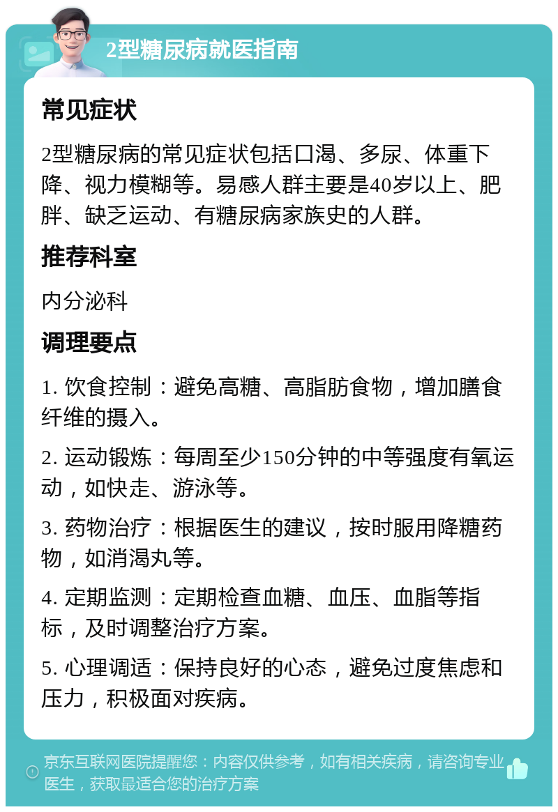 2型糖尿病就医指南 常见症状 2型糖尿病的常见症状包括口渴、多尿、体重下降、视力模糊等。易感人群主要是40岁以上、肥胖、缺乏运动、有糖尿病家族史的人群。 推荐科室 内分泌科 调理要点 1. 饮食控制：避免高糖、高脂肪食物，增加膳食纤维的摄入。 2. 运动锻炼：每周至少150分钟的中等强度有氧运动，如快走、游泳等。 3. 药物治疗：根据医生的建议，按时服用降糖药物，如消渴丸等。 4. 定期监测：定期检查血糖、血压、血脂等指标，及时调整治疗方案。 5. 心理调适：保持良好的心态，避免过度焦虑和压力，积极面对疾病。