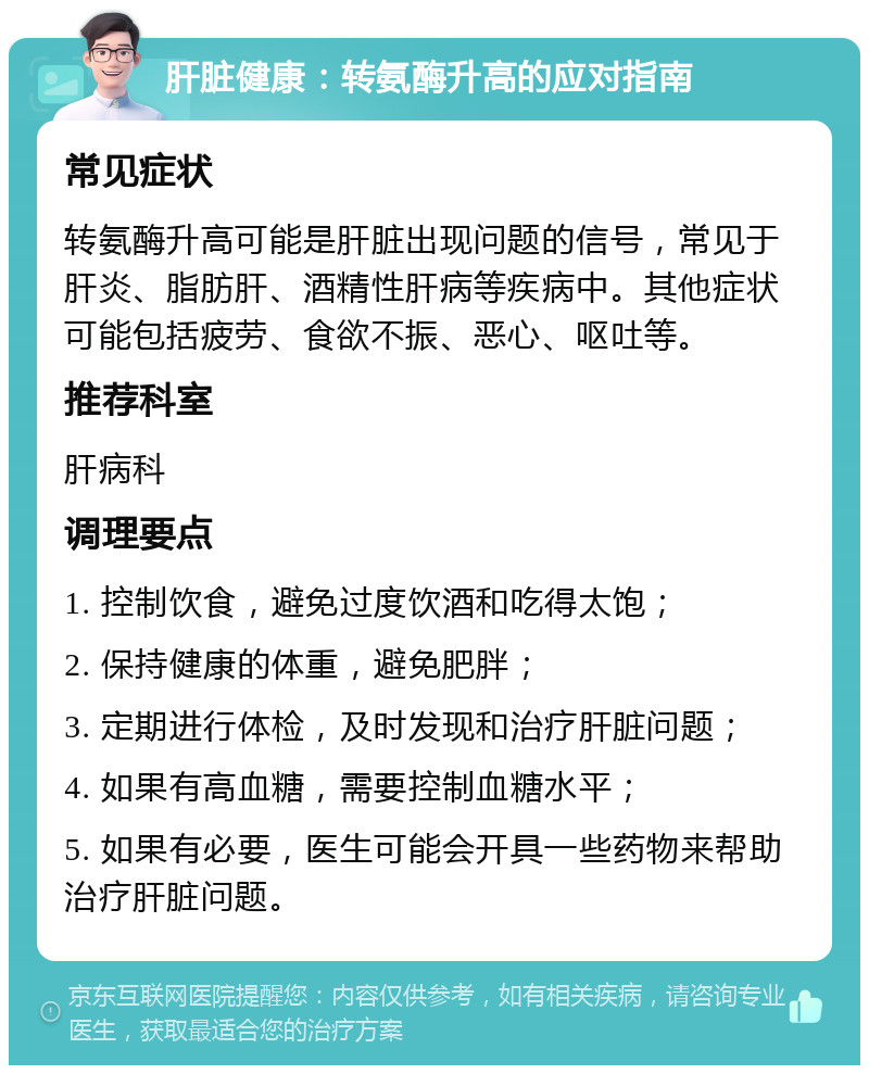 肝脏健康：转氨酶升高的应对指南 常见症状 转氨酶升高可能是肝脏出现问题的信号，常见于肝炎、脂肪肝、酒精性肝病等疾病中。其他症状可能包括疲劳、食欲不振、恶心、呕吐等。 推荐科室 肝病科 调理要点 1. 控制饮食，避免过度饮酒和吃得太饱； 2. 保持健康的体重，避免肥胖； 3. 定期进行体检，及时发现和治疗肝脏问题； 4. 如果有高血糖，需要控制血糖水平； 5. 如果有必要，医生可能会开具一些药物来帮助治疗肝脏问题。