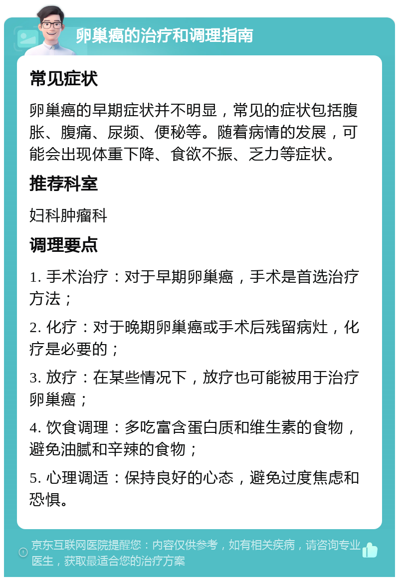 卵巢癌的治疗和调理指南 常见症状 卵巢癌的早期症状并不明显，常见的症状包括腹胀、腹痛、尿频、便秘等。随着病情的发展，可能会出现体重下降、食欲不振、乏力等症状。 推荐科室 妇科肿瘤科 调理要点 1. 手术治疗：对于早期卵巢癌，手术是首选治疗方法； 2. 化疗：对于晚期卵巢癌或手术后残留病灶，化疗是必要的； 3. 放疗：在某些情况下，放疗也可能被用于治疗卵巢癌； 4. 饮食调理：多吃富含蛋白质和维生素的食物，避免油腻和辛辣的食物； 5. 心理调适：保持良好的心态，避免过度焦虑和恐惧。