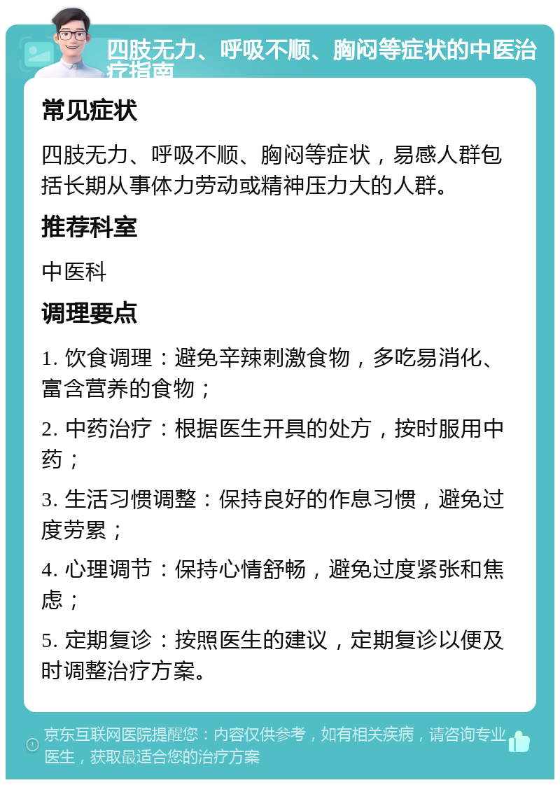 四肢无力、呼吸不顺、胸闷等症状的中医治疗指南 常见症状 四肢无力、呼吸不顺、胸闷等症状，易感人群包括长期从事体力劳动或精神压力大的人群。 推荐科室 中医科 调理要点 1. 饮食调理：避免辛辣刺激食物，多吃易消化、富含营养的食物； 2. 中药治疗：根据医生开具的处方，按时服用中药； 3. 生活习惯调整：保持良好的作息习惯，避免过度劳累； 4. 心理调节：保持心情舒畅，避免过度紧张和焦虑； 5. 定期复诊：按照医生的建议，定期复诊以便及时调整治疗方案。