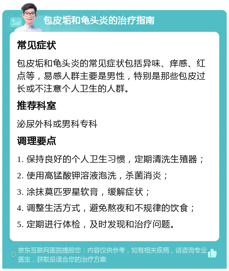 包皮垢和龟头炎的治疗指南 常见症状 包皮垢和龟头炎的常见症状包括异味、痒感、红点等，易感人群主要是男性，特别是那些包皮过长或不注意个人卫生的人群。 推荐科室 泌尿外科或男科专科 调理要点 1. 保持良好的个人卫生习惯，定期清洗生殖器； 2. 使用高锰酸钾溶液泡洗，杀菌消炎； 3. 涂抹莫匹罗星软膏，缓解症状； 4. 调整生活方式，避免熬夜和不规律的饮食； 5. 定期进行体检，及时发现和治疗问题。