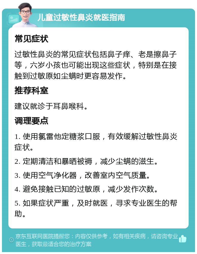 儿童过敏性鼻炎就医指南 常见症状 过敏性鼻炎的常见症状包括鼻子痒、老是擦鼻子等，六岁小孩也可能出现这些症状，特别是在接触到过敏原如尘螨时更容易发作。 推荐科室 建议就诊于耳鼻喉科。 调理要点 1. 使用氯雷他定糖浆口服，有效缓解过敏性鼻炎症状。 2. 定期清洁和暴晒被褥，减少尘螨的滋生。 3. 使用空气净化器，改善室内空气质量。 4. 避免接触已知的过敏原，减少发作次数。 5. 如果症状严重，及时就医，寻求专业医生的帮助。