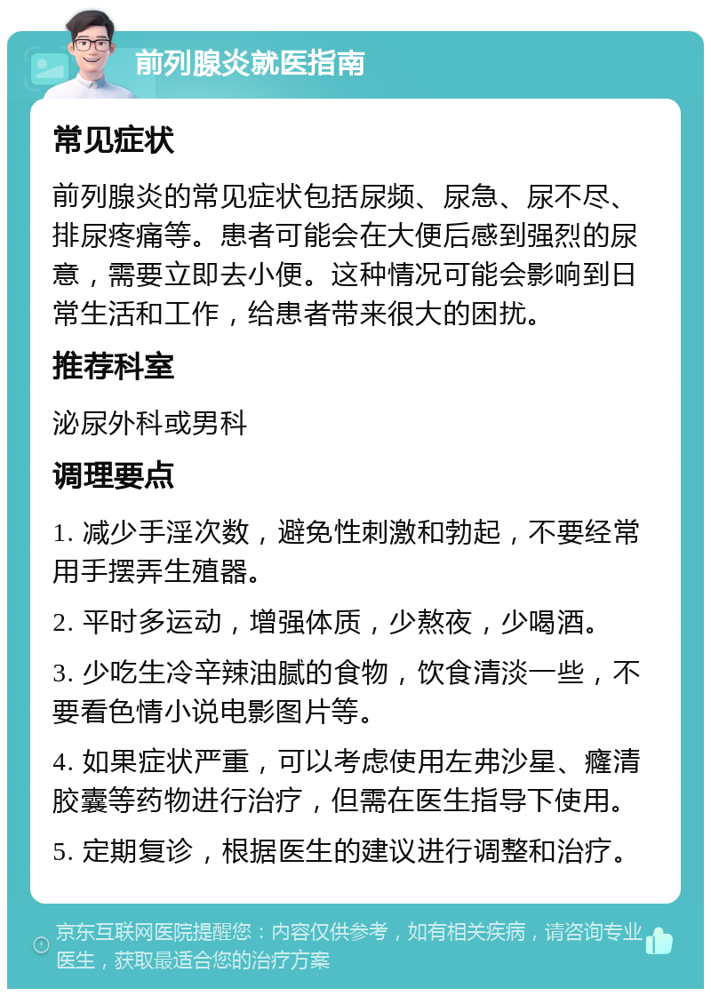 前列腺炎就医指南 常见症状 前列腺炎的常见症状包括尿频、尿急、尿不尽、排尿疼痛等。患者可能会在大便后感到强烈的尿意，需要立即去小便。这种情况可能会影响到日常生活和工作，给患者带来很大的困扰。 推荐科室 泌尿外科或男科 调理要点 1. 减少手淫次数，避免性刺激和勃起，不要经常用手摆弄生殖器。 2. 平时多运动，增强体质，少熬夜，少喝酒。 3. 少吃生冷辛辣油腻的食物，饮食清淡一些，不要看色情小说电影图片等。 4. 如果症状严重，可以考虑使用左弗沙星、癃清胶囊等药物进行治疗，但需在医生指导下使用。 5. 定期复诊，根据医生的建议进行调整和治疗。