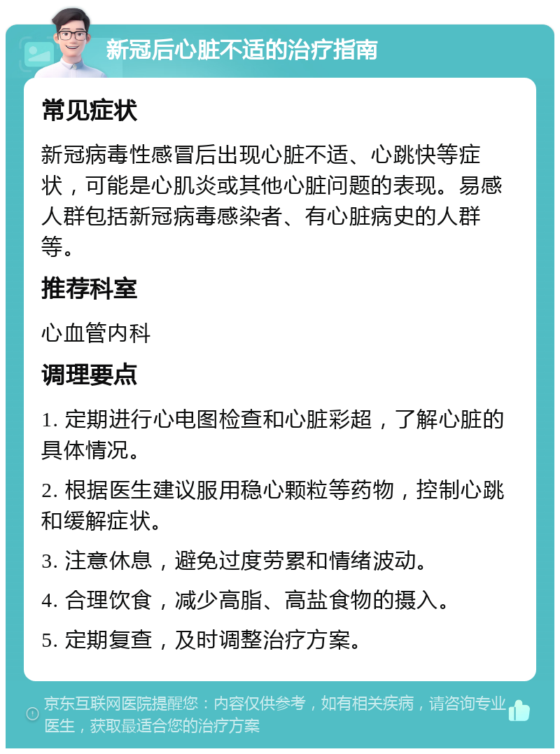 新冠后心脏不适的治疗指南 常见症状 新冠病毒性感冒后出现心脏不适、心跳快等症状，可能是心肌炎或其他心脏问题的表现。易感人群包括新冠病毒感染者、有心脏病史的人群等。 推荐科室 心血管内科 调理要点 1. 定期进行心电图检查和心脏彩超，了解心脏的具体情况。 2. 根据医生建议服用稳心颗粒等药物，控制心跳和缓解症状。 3. 注意休息，避免过度劳累和情绪波动。 4. 合理饮食，减少高脂、高盐食物的摄入。 5. 定期复查，及时调整治疗方案。