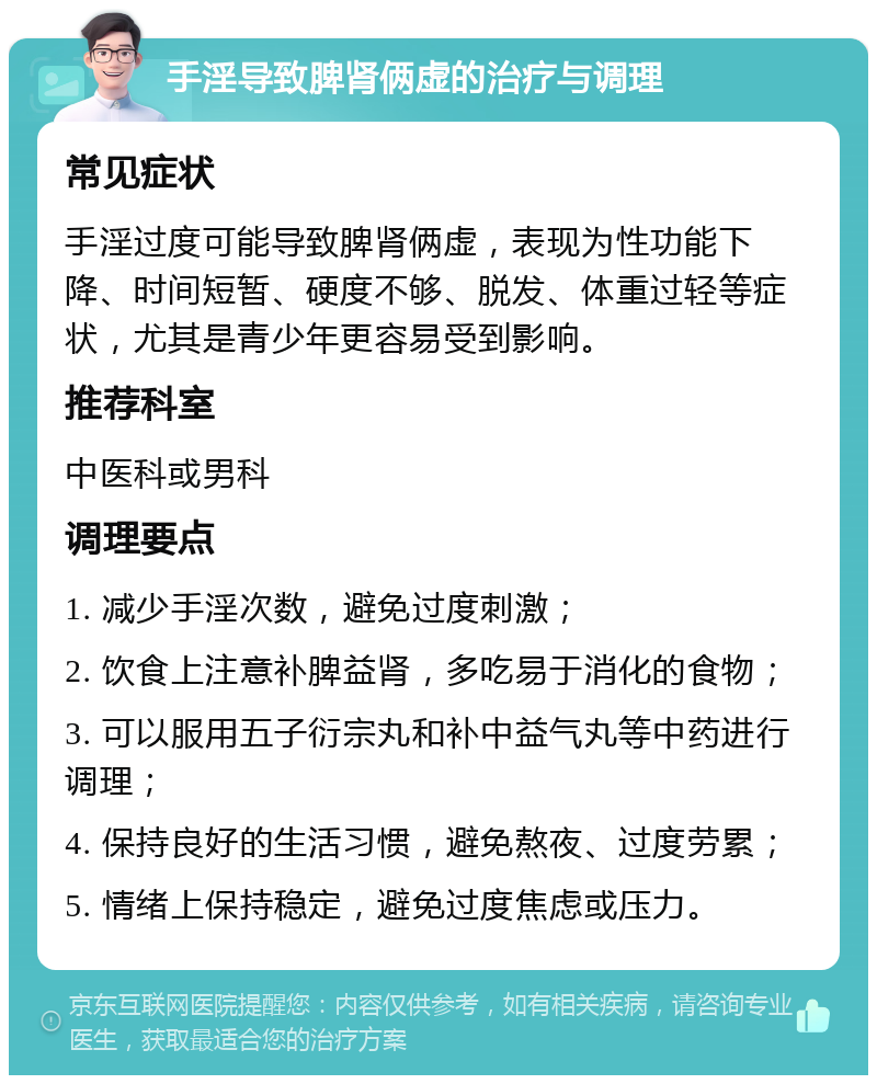 手淫导致脾肾俩虚的治疗与调理 常见症状 手淫过度可能导致脾肾俩虚，表现为性功能下降、时间短暂、硬度不够、脱发、体重过轻等症状，尤其是青少年更容易受到影响。 推荐科室 中医科或男科 调理要点 1. 减少手淫次数，避免过度刺激； 2. 饮食上注意补脾益肾，多吃易于消化的食物； 3. 可以服用五子衍宗丸和补中益气丸等中药进行调理； 4. 保持良好的生活习惯，避免熬夜、过度劳累； 5. 情绪上保持稳定，避免过度焦虑或压力。