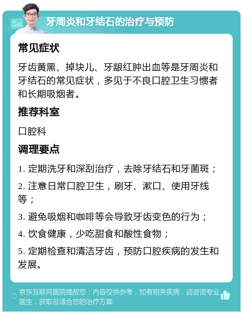 牙周炎和牙结石的治疗与预防 常见症状 牙齿黄黑、掉块儿、牙龈红肿出血等是牙周炎和牙结石的常见症状，多见于不良口腔卫生习惯者和长期吸烟者。 推荐科室 口腔科 调理要点 1. 定期洗牙和深刮治疗，去除牙结石和牙菌斑； 2. 注意日常口腔卫生，刷牙、漱口、使用牙线等； 3. 避免吸烟和咖啡等会导致牙齿变色的行为； 4. 饮食健康，少吃甜食和酸性食物； 5. 定期检查和清洁牙齿，预防口腔疾病的发生和发展。