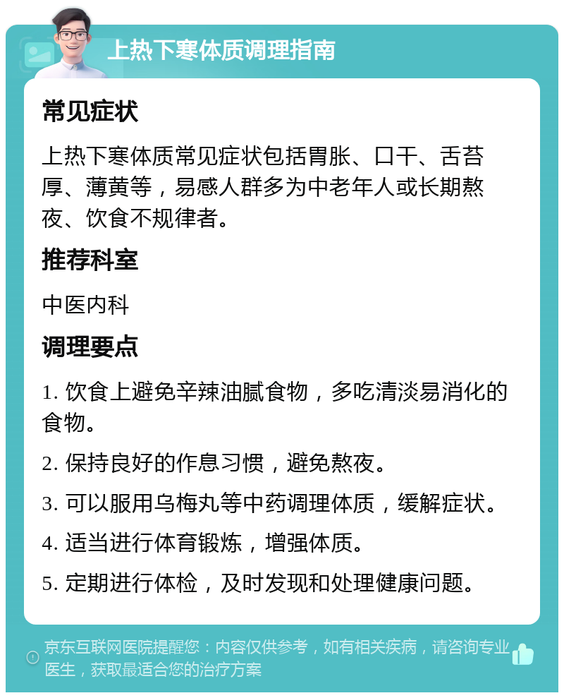 上热下寒体质调理指南 常见症状 上热下寒体质常见症状包括胃胀、口干、舌苔厚、薄黄等，易感人群多为中老年人或长期熬夜、饮食不规律者。 推荐科室 中医内科 调理要点 1. 饮食上避免辛辣油腻食物，多吃清淡易消化的食物。 2. 保持良好的作息习惯，避免熬夜。 3. 可以服用乌梅丸等中药调理体质，缓解症状。 4. 适当进行体育锻炼，增强体质。 5. 定期进行体检，及时发现和处理健康问题。