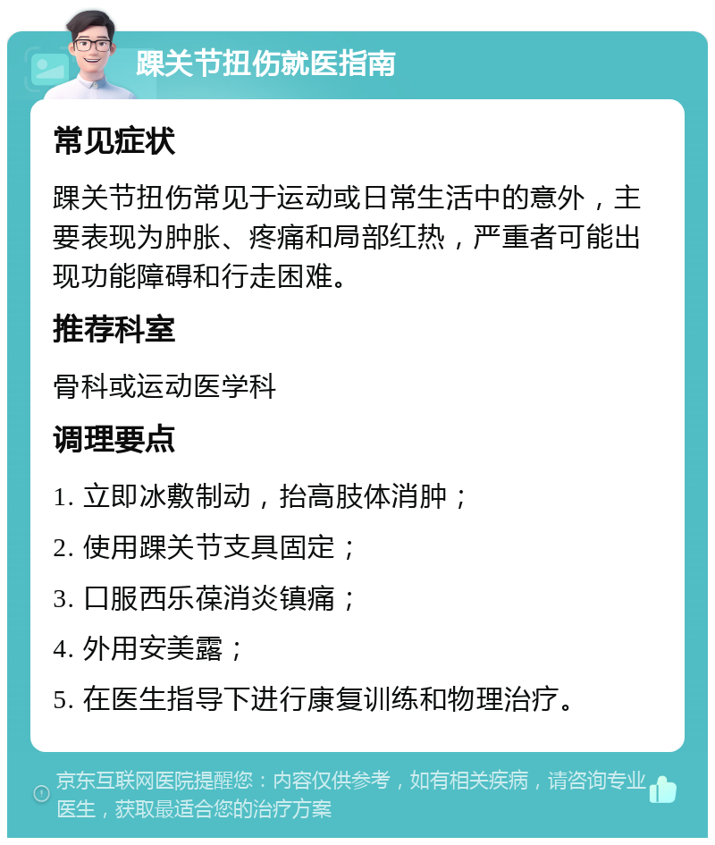 踝关节扭伤就医指南 常见症状 踝关节扭伤常见于运动或日常生活中的意外，主要表现为肿胀、疼痛和局部红热，严重者可能出现功能障碍和行走困难。 推荐科室 骨科或运动医学科 调理要点 1. 立即冰敷制动，抬高肢体消肿； 2. 使用踝关节支具固定； 3. 口服西乐葆消炎镇痛； 4. 外用安美露； 5. 在医生指导下进行康复训练和物理治疗。