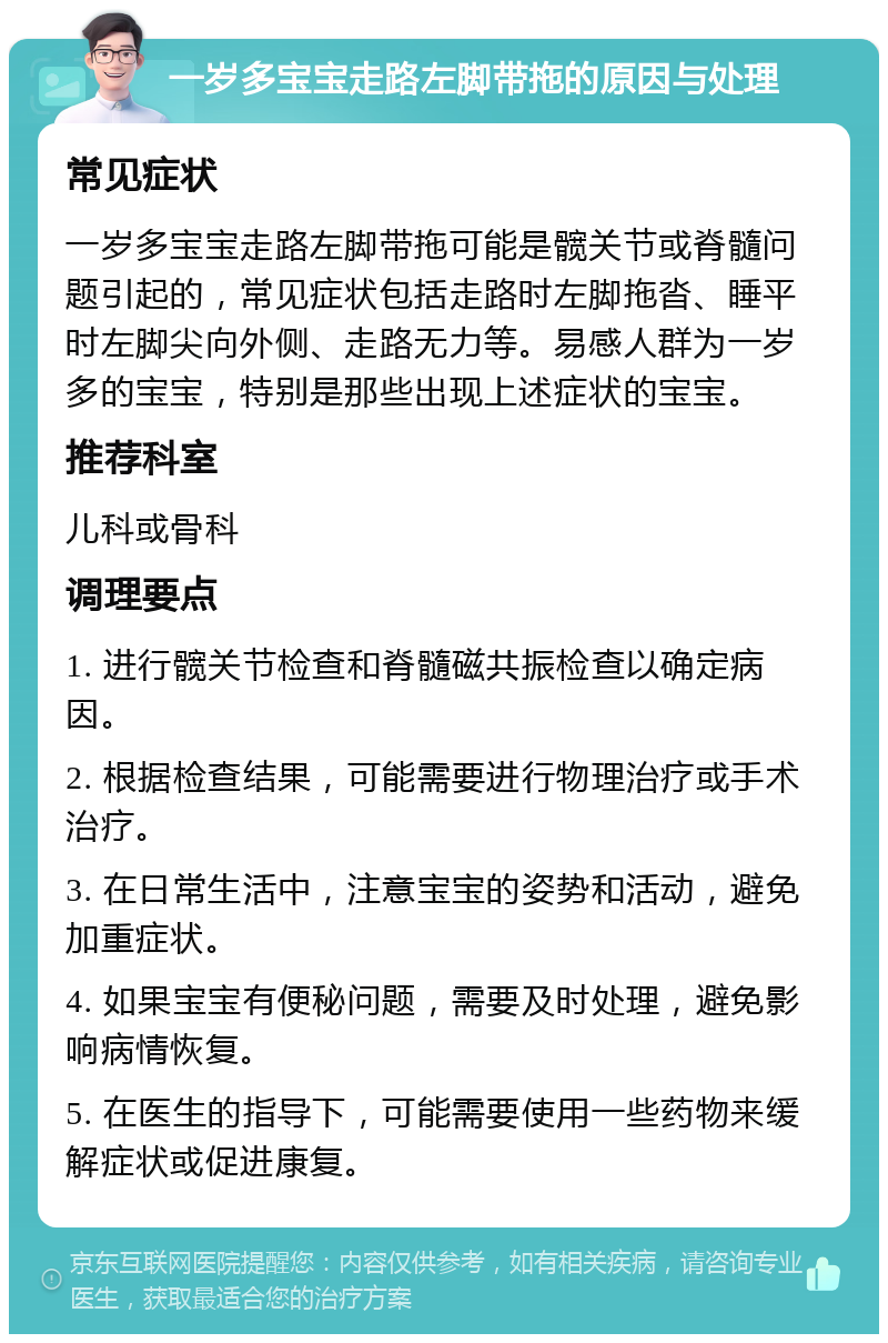 一岁多宝宝走路左脚带拖的原因与处理 常见症状 一岁多宝宝走路左脚带拖可能是髋关节或脊髓问题引起的，常见症状包括走路时左脚拖沓、睡平时左脚尖向外侧、走路无力等。易感人群为一岁多的宝宝，特别是那些出现上述症状的宝宝。 推荐科室 儿科或骨科 调理要点 1. 进行髋关节检查和脊髓磁共振检查以确定病因。 2. 根据检查结果，可能需要进行物理治疗或手术治疗。 3. 在日常生活中，注意宝宝的姿势和活动，避免加重症状。 4. 如果宝宝有便秘问题，需要及时处理，避免影响病情恢复。 5. 在医生的指导下，可能需要使用一些药物来缓解症状或促进康复。