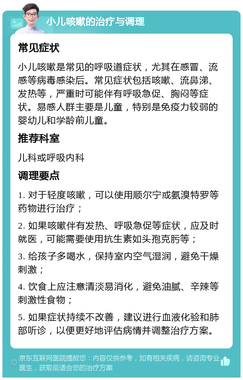 小儿咳嗽的治疗与调理 常见症状 小儿咳嗽是常见的呼吸道症状，尤其在感冒、流感等病毒感染后。常见症状包括咳嗽、流鼻涕、发热等，严重时可能伴有呼吸急促、胸闷等症状。易感人群主要是儿童，特别是免疫力较弱的婴幼儿和学龄前儿童。 推荐科室 儿科或呼吸内科 调理要点 1. 对于轻度咳嗽，可以使用顺尔宁或氨溴特罗等药物进行治疗； 2. 如果咳嗽伴有发热、呼吸急促等症状，应及时就医，可能需要使用抗生素如头孢克肟等； 3. 给孩子多喝水，保持室内空气湿润，避免干燥刺激； 4. 饮食上应注意清淡易消化，避免油腻、辛辣等刺激性食物； 5. 如果症状持续不改善，建议进行血液化验和肺部听诊，以便更好地评估病情并调整治疗方案。