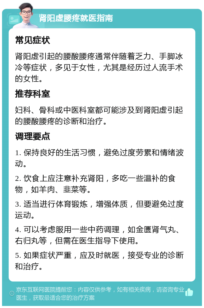 肾阳虚腰疼就医指南 常见症状 肾阳虚引起的腰酸腰疼通常伴随着乏力、手脚冰冷等症状，多见于女性，尤其是经历过人流手术的女性。 推荐科室 妇科、骨科或中医科室都可能涉及到肾阳虚引起的腰酸腰疼的诊断和治疗。 调理要点 1. 保持良好的生活习惯，避免过度劳累和情绪波动。 2. 饮食上应注意补充肾阳，多吃一些温补的食物，如羊肉、韭菜等。 3. 适当进行体育锻炼，增强体质，但要避免过度运动。 4. 可以考虑服用一些中药调理，如金匮肾气丸、右归丸等，但需在医生指导下使用。 5. 如果症状严重，应及时就医，接受专业的诊断和治疗。