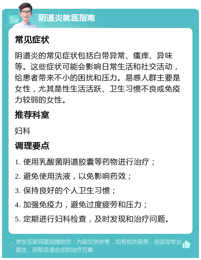 阴道炎就医指南 常见症状 阴道炎的常见症状包括白带异常、瘙痒、异味等。这些症状可能会影响日常生活和社交活动，给患者带来不小的困扰和压力。易感人群主要是女性，尤其是性生活活跃、卫生习惯不良或免疫力较弱的女性。 推荐科室 妇科 调理要点 1. 使用乳酸菌阴道胶囊等药物进行治疗； 2. 避免使用洗液，以免影响药效； 3. 保持良好的个人卫生习惯； 4. 加强免疫力，避免过度疲劳和压力； 5. 定期进行妇科检查，及时发现和治疗问题。