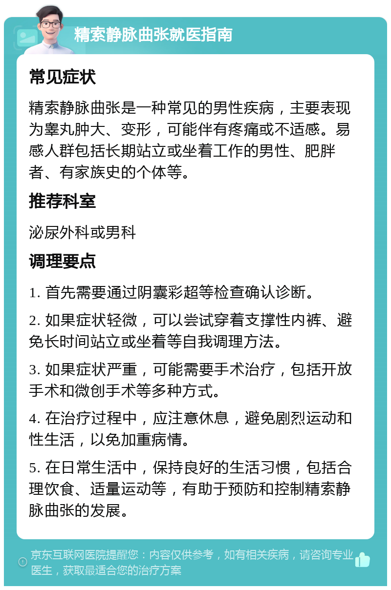 精索静脉曲张就医指南 常见症状 精索静脉曲张是一种常见的男性疾病，主要表现为睾丸肿大、变形，可能伴有疼痛或不适感。易感人群包括长期站立或坐着工作的男性、肥胖者、有家族史的个体等。 推荐科室 泌尿外科或男科 调理要点 1. 首先需要通过阴囊彩超等检查确认诊断。 2. 如果症状轻微，可以尝试穿着支撑性内裤、避免长时间站立或坐着等自我调理方法。 3. 如果症状严重，可能需要手术治疗，包括开放手术和微创手术等多种方式。 4. 在治疗过程中，应注意休息，避免剧烈运动和性生活，以免加重病情。 5. 在日常生活中，保持良好的生活习惯，包括合理饮食、适量运动等，有助于预防和控制精索静脉曲张的发展。