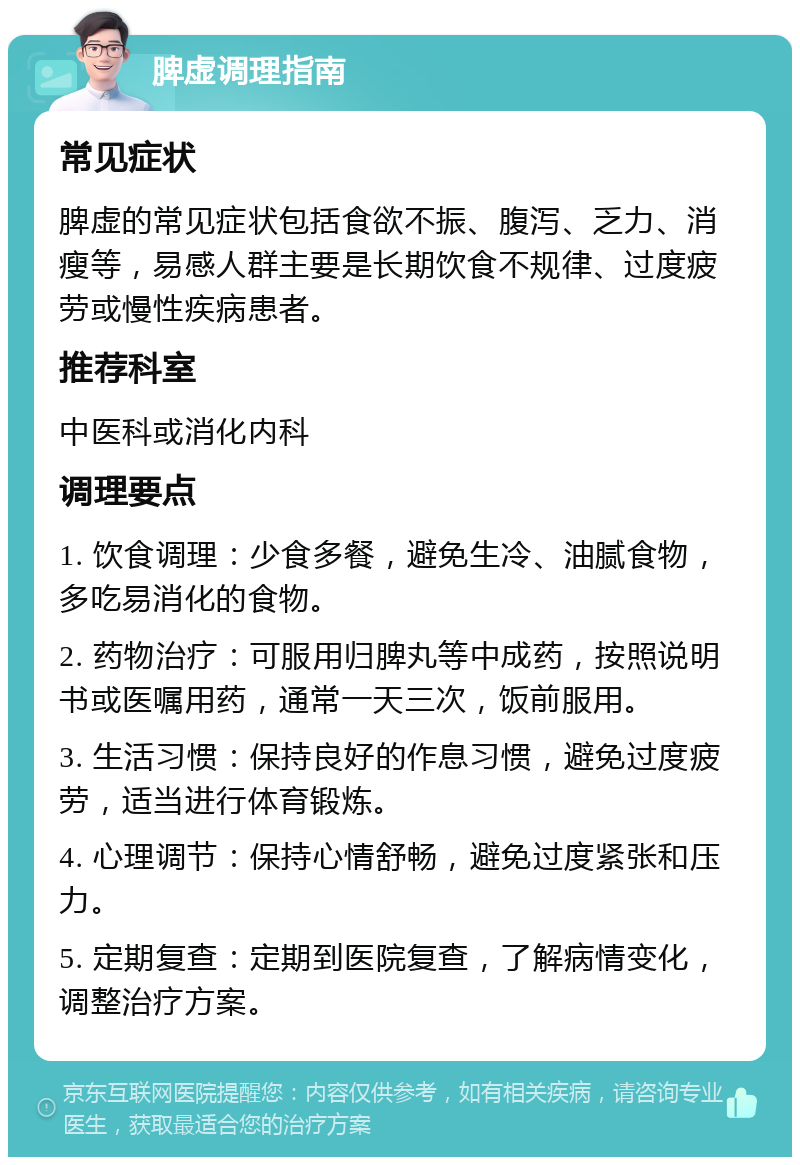 脾虚调理指南 常见症状 脾虚的常见症状包括食欲不振、腹泻、乏力、消瘦等，易感人群主要是长期饮食不规律、过度疲劳或慢性疾病患者。 推荐科室 中医科或消化内科 调理要点 1. 饮食调理：少食多餐，避免生冷、油腻食物，多吃易消化的食物。 2. 药物治疗：可服用归脾丸等中成药，按照说明书或医嘱用药，通常一天三次，饭前服用。 3. 生活习惯：保持良好的作息习惯，避免过度疲劳，适当进行体育锻炼。 4. 心理调节：保持心情舒畅，避免过度紧张和压力。 5. 定期复查：定期到医院复查，了解病情变化，调整治疗方案。