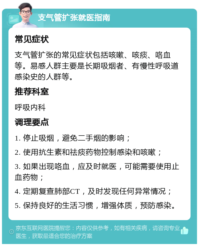 支气管扩张就医指南 常见症状 支气管扩张的常见症状包括咳嗽、咳痰、咯血等。易感人群主要是长期吸烟者、有慢性呼吸道感染史的人群等。 推荐科室 呼吸内科 调理要点 1. 停止吸烟，避免二手烟的影响； 2. 使用抗生素和祛痰药物控制感染和咳嗽； 3. 如果出现咯血，应及时就医，可能需要使用止血药物； 4. 定期复查肺部CT，及时发现任何异常情况； 5. 保持良好的生活习惯，增强体质，预防感染。