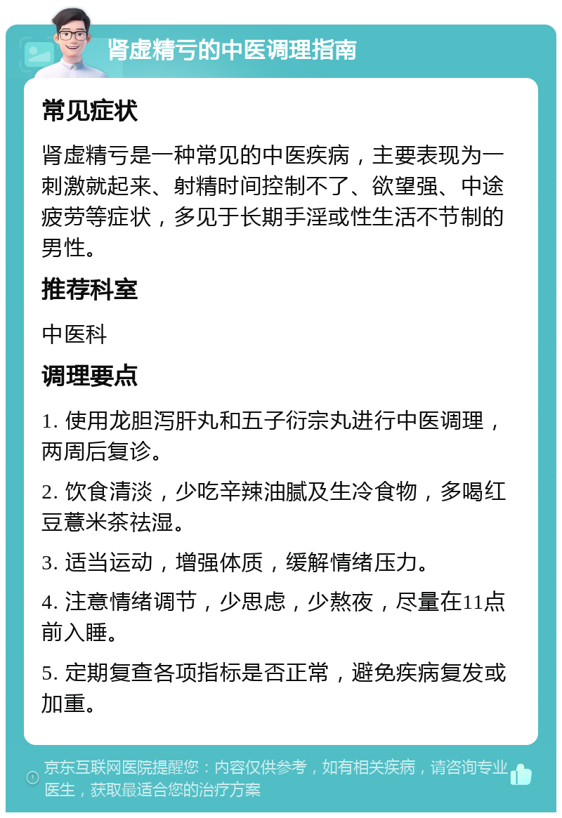 肾虚精亏的中医调理指南 常见症状 肾虚精亏是一种常见的中医疾病，主要表现为一刺激就起来、射精时间控制不了、欲望强、中途疲劳等症状，多见于长期手淫或性生活不节制的男性。 推荐科室 中医科 调理要点 1. 使用龙胆泻肝丸和五子衍宗丸进行中医调理，两周后复诊。 2. 饮食清淡，少吃辛辣油腻及生冷食物，多喝红豆薏米茶祛湿。 3. 适当运动，增强体质，缓解情绪压力。 4. 注意情绪调节，少思虑，少熬夜，尽量在11点前入睡。 5. 定期复查各项指标是否正常，避免疾病复发或加重。