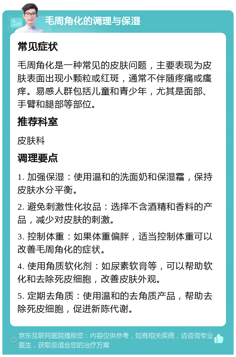 毛周角化的调理与保湿 常见症状 毛周角化是一种常见的皮肤问题，主要表现为皮肤表面出现小颗粒或红斑，通常不伴随疼痛或瘙痒。易感人群包括儿童和青少年，尤其是面部、手臂和腿部等部位。 推荐科室 皮肤科 调理要点 1. 加强保湿：使用温和的洗面奶和保湿霜，保持皮肤水分平衡。 2. 避免刺激性化妆品：选择不含酒精和香料的产品，减少对皮肤的刺激。 3. 控制体重：如果体重偏胖，适当控制体重可以改善毛周角化的症状。 4. 使用角质软化剂：如尿素软膏等，可以帮助软化和去除死皮细胞，改善皮肤外观。 5. 定期去角质：使用温和的去角质产品，帮助去除死皮细胞，促进新陈代谢。