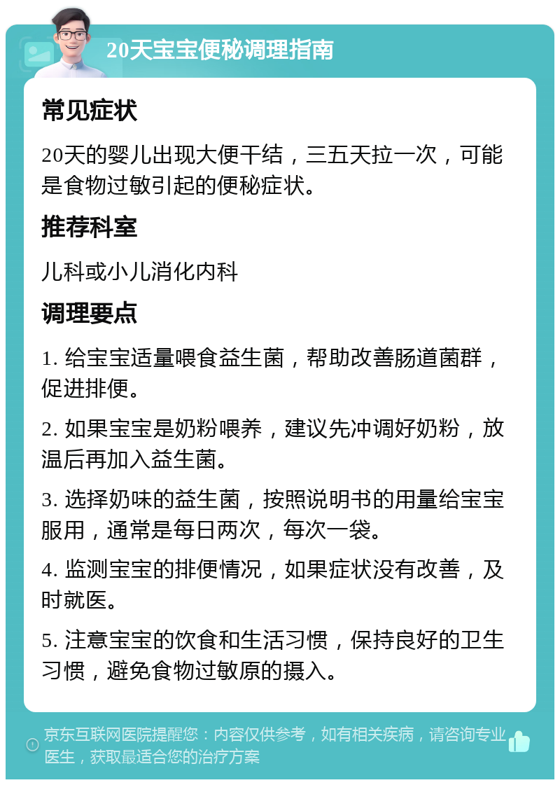 20天宝宝便秘调理指南 常见症状 20天的婴儿出现大便干结，三五天拉一次，可能是食物过敏引起的便秘症状。 推荐科室 儿科或小儿消化内科 调理要点 1. 给宝宝适量喂食益生菌，帮助改善肠道菌群，促进排便。 2. 如果宝宝是奶粉喂养，建议先冲调好奶粉，放温后再加入益生菌。 3. 选择奶味的益生菌，按照说明书的用量给宝宝服用，通常是每日两次，每次一袋。 4. 监测宝宝的排便情况，如果症状没有改善，及时就医。 5. 注意宝宝的饮食和生活习惯，保持良好的卫生习惯，避免食物过敏原的摄入。