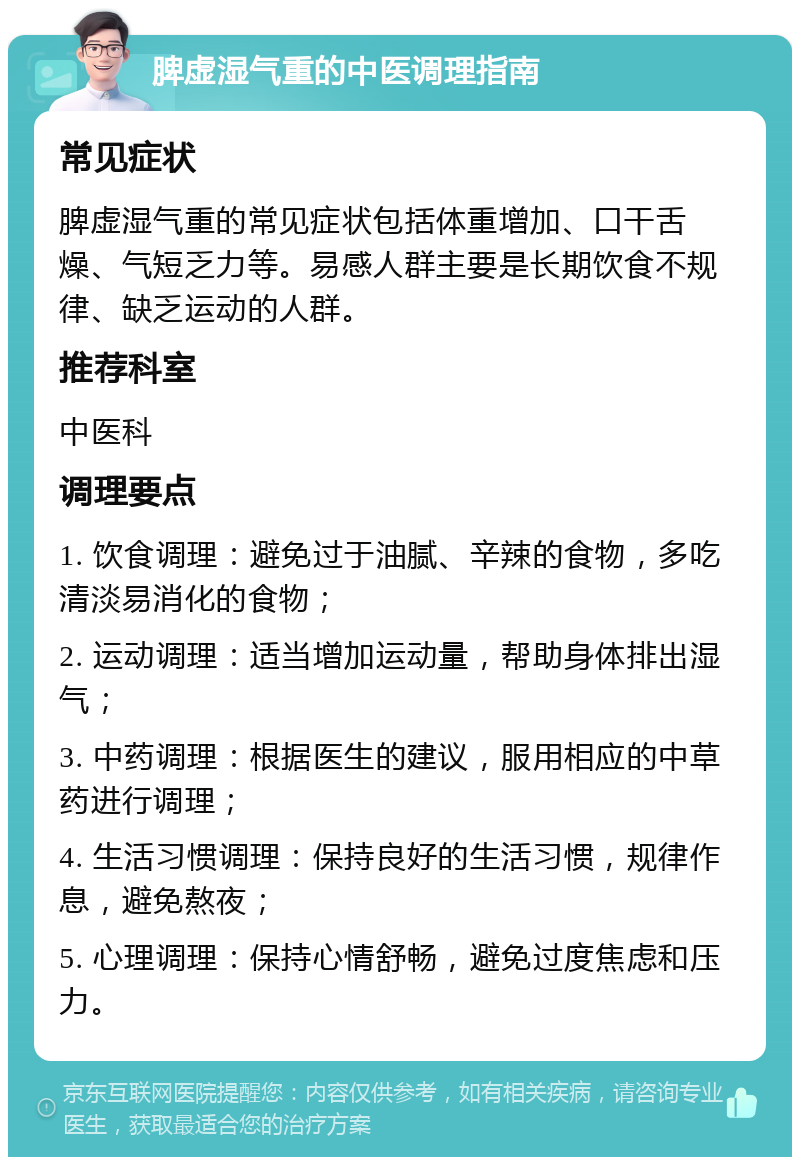 脾虚湿气重的中医调理指南 常见症状 脾虚湿气重的常见症状包括体重增加、口干舌燥、气短乏力等。易感人群主要是长期饮食不规律、缺乏运动的人群。 推荐科室 中医科 调理要点 1. 饮食调理：避免过于油腻、辛辣的食物，多吃清淡易消化的食物； 2. 运动调理：适当增加运动量，帮助身体排出湿气； 3. 中药调理：根据医生的建议，服用相应的中草药进行调理； 4. 生活习惯调理：保持良好的生活习惯，规律作息，避免熬夜； 5. 心理调理：保持心情舒畅，避免过度焦虑和压力。