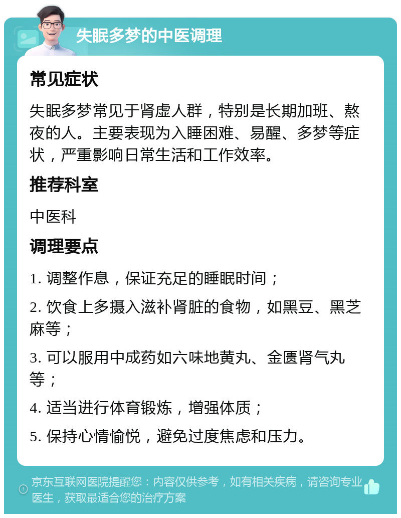 失眠多梦的中医调理 常见症状 失眠多梦常见于肾虚人群，特别是长期加班、熬夜的人。主要表现为入睡困难、易醒、多梦等症状，严重影响日常生活和工作效率。 推荐科室 中医科 调理要点 1. 调整作息，保证充足的睡眠时间； 2. 饮食上多摄入滋补肾脏的食物，如黑豆、黑芝麻等； 3. 可以服用中成药如六味地黄丸、金匮肾气丸等； 4. 适当进行体育锻炼，增强体质； 5. 保持心情愉悦，避免过度焦虑和压力。