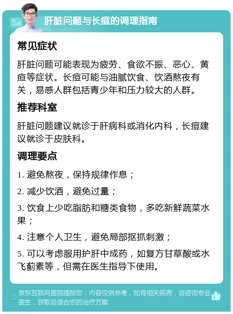 肝脏问题与长痘的调理指南 常见症状 肝脏问题可能表现为疲劳、食欲不振、恶心、黄疸等症状。长痘可能与油腻饮食、饮酒熬夜有关，易感人群包括青少年和压力较大的人群。 推荐科室 肝脏问题建议就诊于肝病科或消化内科，长痘建议就诊于皮肤科。 调理要点 1. 避免熬夜，保持规律作息； 2. 减少饮酒，避免过量； 3. 饮食上少吃脂肪和糖类食物，多吃新鲜蔬菜水果； 4. 注意个人卫生，避免局部抠抓刺激； 5. 可以考虑服用护肝中成药，如复方甘草酸或水飞蓟素等，但需在医生指导下使用。