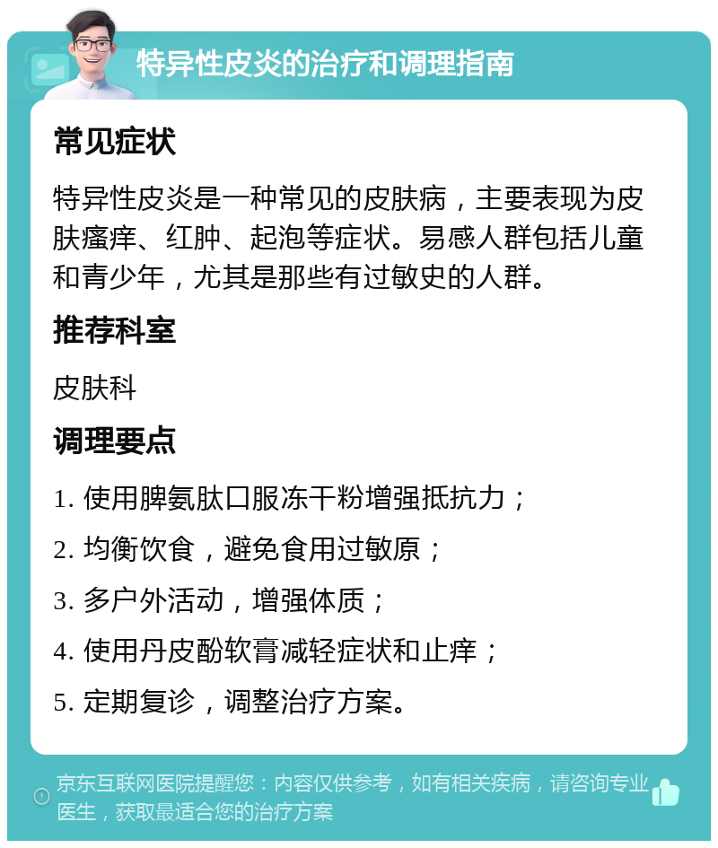 特异性皮炎的治疗和调理指南 常见症状 特异性皮炎是一种常见的皮肤病，主要表现为皮肤瘙痒、红肿、起泡等症状。易感人群包括儿童和青少年，尤其是那些有过敏史的人群。 推荐科室 皮肤科 调理要点 1. 使用脾氨肽口服冻干粉增强抵抗力； 2. 均衡饮食，避免食用过敏原； 3. 多户外活动，增强体质； 4. 使用丹皮酚软膏减轻症状和止痒； 5. 定期复诊，调整治疗方案。