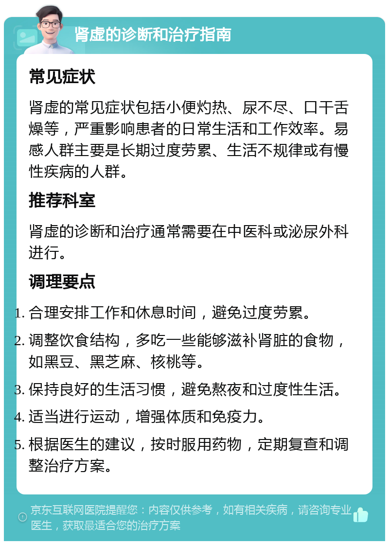 肾虚的诊断和治疗指南 常见症状 肾虚的常见症状包括小便灼热、尿不尽、口干舌燥等，严重影响患者的日常生活和工作效率。易感人群主要是长期过度劳累、生活不规律或有慢性疾病的人群。 推荐科室 肾虚的诊断和治疗通常需要在中医科或泌尿外科进行。 调理要点 合理安排工作和休息时间，避免过度劳累。 调整饮食结构，多吃一些能够滋补肾脏的食物，如黑豆、黑芝麻、核桃等。 保持良好的生活习惯，避免熬夜和过度性生活。 适当进行运动，增强体质和免疫力。 根据医生的建议，按时服用药物，定期复查和调整治疗方案。