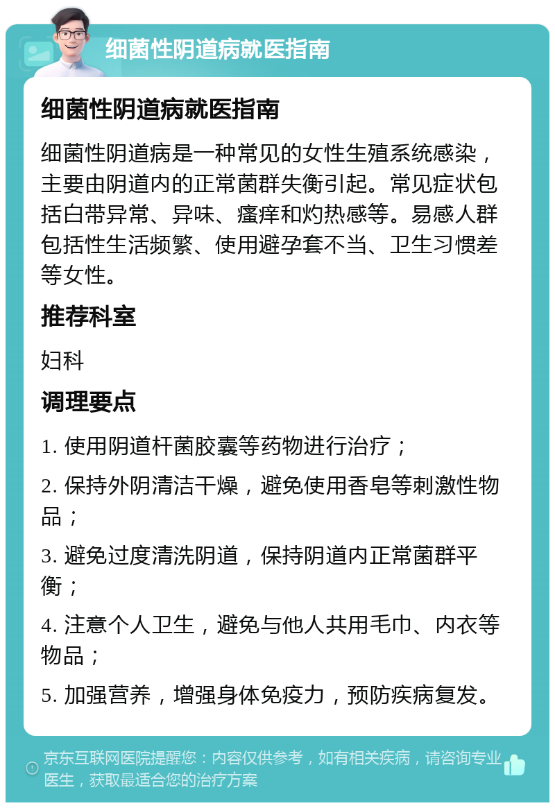 细菌性阴道病就医指南 细菌性阴道病就医指南 细菌性阴道病是一种常见的女性生殖系统感染，主要由阴道内的正常菌群失衡引起。常见症状包括白带异常、异味、瘙痒和灼热感等。易感人群包括性生活频繁、使用避孕套不当、卫生习惯差等女性。 推荐科室 妇科 调理要点 1. 使用阴道杆菌胶囊等药物进行治疗； 2. 保持外阴清洁干燥，避免使用香皂等刺激性物品； 3. 避免过度清洗阴道，保持阴道内正常菌群平衡； 4. 注意个人卫生，避免与他人共用毛巾、内衣等物品； 5. 加强营养，增强身体免疫力，预防疾病复发。