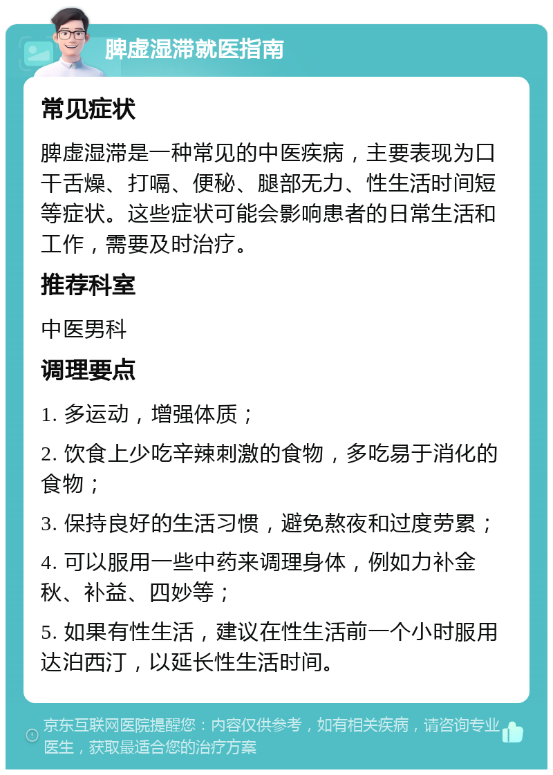 脾虚湿滞就医指南 常见症状 脾虚湿滞是一种常见的中医疾病，主要表现为口干舌燥、打嗝、便秘、腿部无力、性生活时间短等症状。这些症状可能会影响患者的日常生活和工作，需要及时治疗。 推荐科室 中医男科 调理要点 1. 多运动，增强体质； 2. 饮食上少吃辛辣刺激的食物，多吃易于消化的食物； 3. 保持良好的生活习惯，避免熬夜和过度劳累； 4. 可以服用一些中药来调理身体，例如力补金秋、补益、四妙等； 5. 如果有性生活，建议在性生活前一个小时服用达泊西汀，以延长性生活时间。