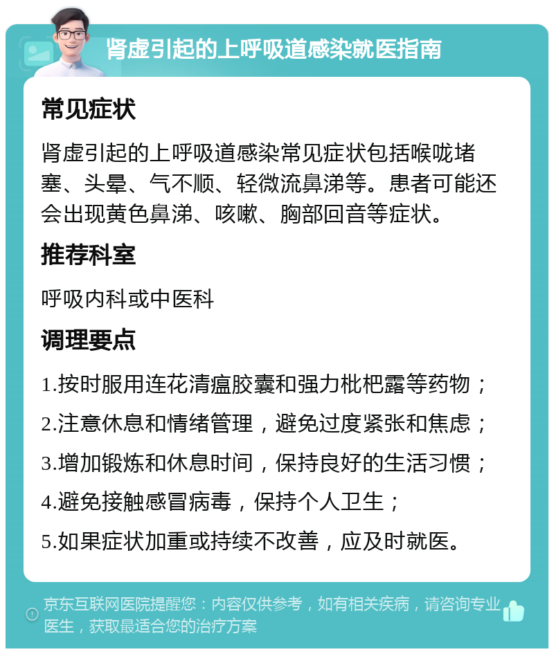 肾虚引起的上呼吸道感染就医指南 常见症状 肾虚引起的上呼吸道感染常见症状包括喉咙堵塞、头晕、气不顺、轻微流鼻涕等。患者可能还会出现黄色鼻涕、咳嗽、胸部回音等症状。 推荐科室 呼吸内科或中医科 调理要点 1.按时服用连花清瘟胶囊和强力枇杷露等药物； 2.注意休息和情绪管理，避免过度紧张和焦虑； 3.增加锻炼和休息时间，保持良好的生活习惯； 4.避免接触感冒病毒，保持个人卫生； 5.如果症状加重或持续不改善，应及时就医。