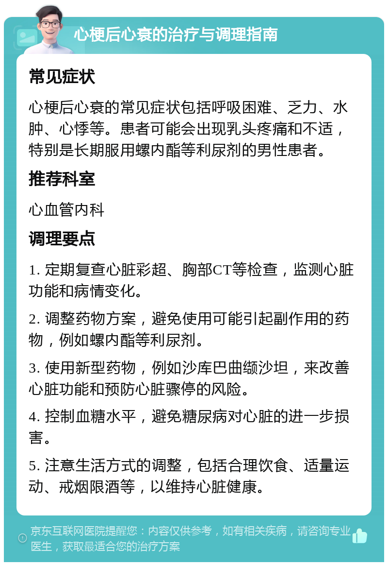 心梗后心衰的治疗与调理指南 常见症状 心梗后心衰的常见症状包括呼吸困难、乏力、水肿、心悸等。患者可能会出现乳头疼痛和不适，特别是长期服用螺内酯等利尿剂的男性患者。 推荐科室 心血管内科 调理要点 1. 定期复查心脏彩超、胸部CT等检查，监测心脏功能和病情变化。 2. 调整药物方案，避免使用可能引起副作用的药物，例如螺内酯等利尿剂。 3. 使用新型药物，例如沙库巴曲缬沙坦，来改善心脏功能和预防心脏骤停的风险。 4. 控制血糖水平，避免糖尿病对心脏的进一步损害。 5. 注意生活方式的调整，包括合理饮食、适量运动、戒烟限酒等，以维持心脏健康。