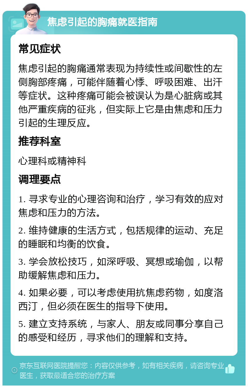 焦虑引起的胸痛就医指南 常见症状 焦虑引起的胸痛通常表现为持续性或间歇性的左侧胸部疼痛，可能伴随着心悸、呼吸困难、出汗等症状。这种疼痛可能会被误认为是心脏病或其他严重疾病的征兆，但实际上它是由焦虑和压力引起的生理反应。 推荐科室 心理科或精神科 调理要点 1. 寻求专业的心理咨询和治疗，学习有效的应对焦虑和压力的方法。 2. 维持健康的生活方式，包括规律的运动、充足的睡眠和均衡的饮食。 3. 学会放松技巧，如深呼吸、冥想或瑜伽，以帮助缓解焦虑和压力。 4. 如果必要，可以考虑使用抗焦虑药物，如度洛西汀，但必须在医生的指导下使用。 5. 建立支持系统，与家人、朋友或同事分享自己的感受和经历，寻求他们的理解和支持。