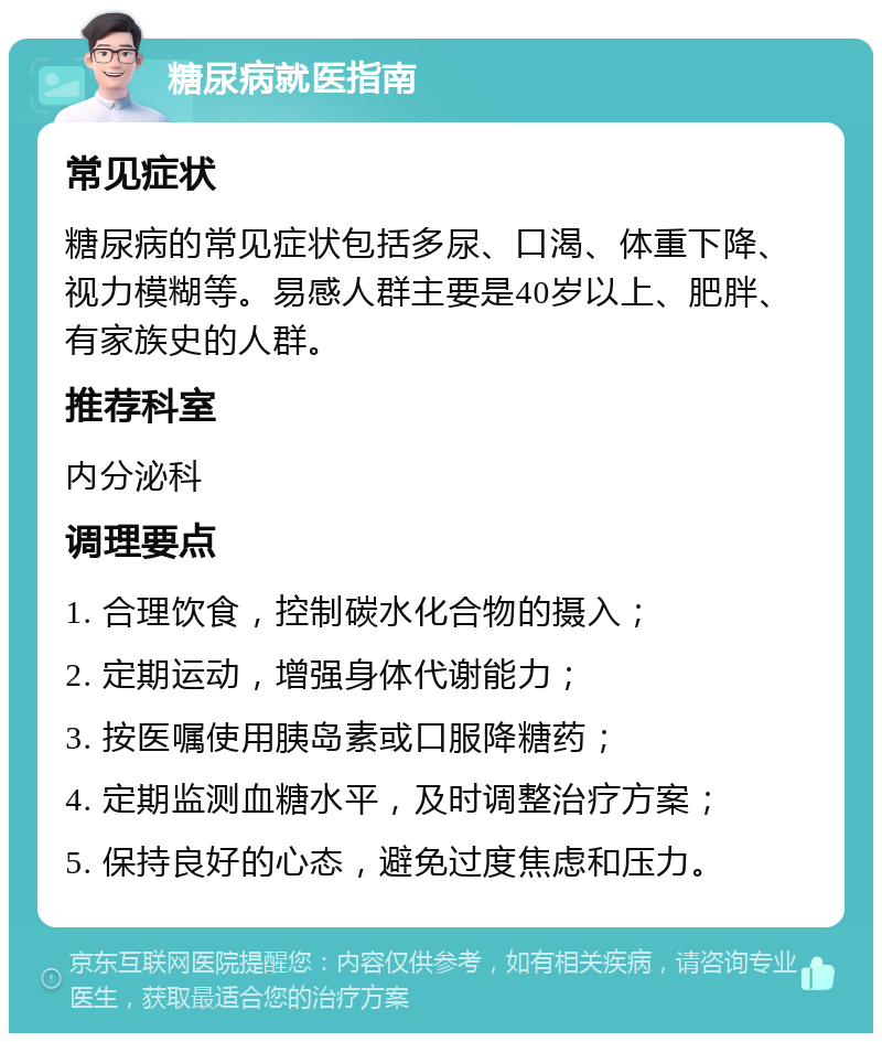 糖尿病就医指南 常见症状 糖尿病的常见症状包括多尿、口渴、体重下降、视力模糊等。易感人群主要是40岁以上、肥胖、有家族史的人群。 推荐科室 内分泌科 调理要点 1. 合理饮食，控制碳水化合物的摄入； 2. 定期运动，增强身体代谢能力； 3. 按医嘱使用胰岛素或口服降糖药； 4. 定期监测血糖水平，及时调整治疗方案； 5. 保持良好的心态，避免过度焦虑和压力。