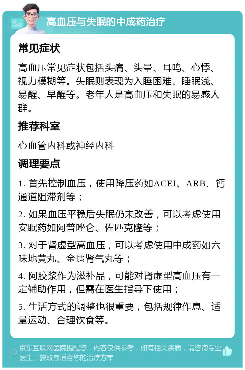 高血压与失眠的中成药治疗 常见症状 高血压常见症状包括头痛、头晕、耳鸣、心悸、视力模糊等。失眠则表现为入睡困难、睡眠浅、易醒、早醒等。老年人是高血压和失眠的易感人群。 推荐科室 心血管内科或神经内科 调理要点 1. 首先控制血压，使用降压药如ACEI、ARB、钙通道阻滞剂等； 2. 如果血压平稳后失眠仍未改善，可以考虑使用安眠药如阿普唑仑、佐匹克隆等； 3. 对于肾虚型高血压，可以考虑使用中成药如六味地黄丸、金匮肾气丸等； 4. 阿胶浆作为滋补品，可能对肾虚型高血压有一定辅助作用，但需在医生指导下使用； 5. 生活方式的调整也很重要，包括规律作息、适量运动、合理饮食等。