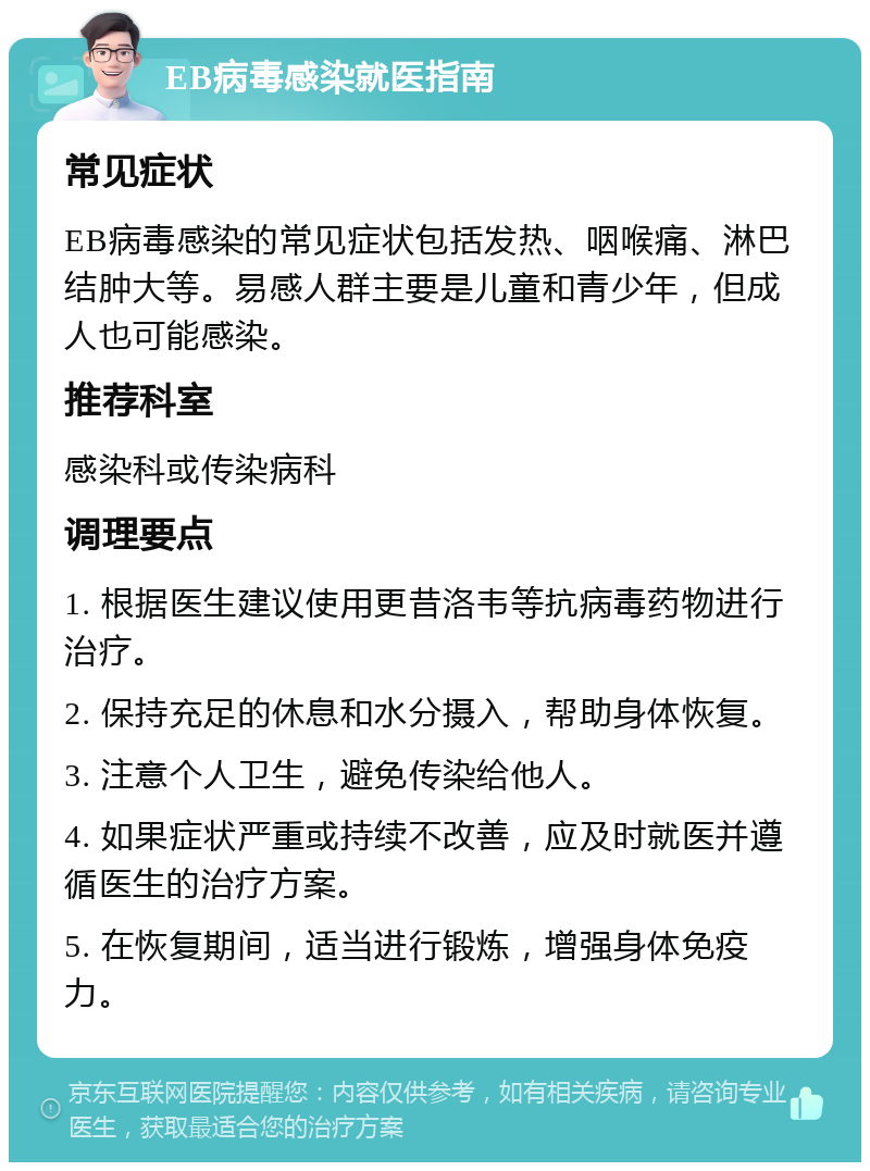 EB病毒感染就医指南 常见症状 EB病毒感染的常见症状包括发热、咽喉痛、淋巴结肿大等。易感人群主要是儿童和青少年，但成人也可能感染。 推荐科室 感染科或传染病科 调理要点 1. 根据医生建议使用更昔洛韦等抗病毒药物进行治疗。 2. 保持充足的休息和水分摄入，帮助身体恢复。 3. 注意个人卫生，避免传染给他人。 4. 如果症状严重或持续不改善，应及时就医并遵循医生的治疗方案。 5. 在恢复期间，适当进行锻炼，增强身体免疫力。