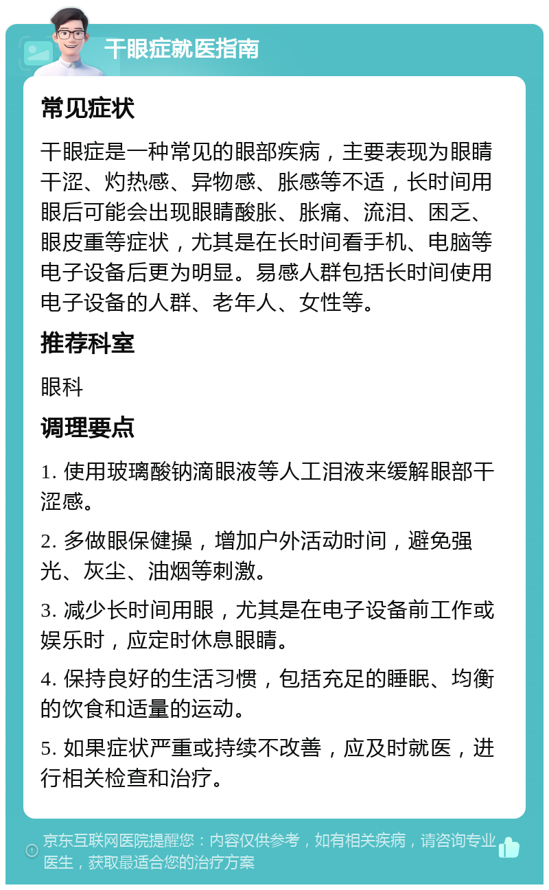 干眼症就医指南 常见症状 干眼症是一种常见的眼部疾病，主要表现为眼睛干涩、灼热感、异物感、胀感等不适，长时间用眼后可能会出现眼睛酸胀、胀痛、流泪、困乏、眼皮重等症状，尤其是在长时间看手机、电脑等电子设备后更为明显。易感人群包括长时间使用电子设备的人群、老年人、女性等。 推荐科室 眼科 调理要点 1. 使用玻璃酸钠滴眼液等人工泪液来缓解眼部干涩感。 2. 多做眼保健操，增加户外活动时间，避免强光、灰尘、油烟等刺激。 3. 减少长时间用眼，尤其是在电子设备前工作或娱乐时，应定时休息眼睛。 4. 保持良好的生活习惯，包括充足的睡眠、均衡的饮食和适量的运动。 5. 如果症状严重或持续不改善，应及时就医，进行相关检查和治疗。