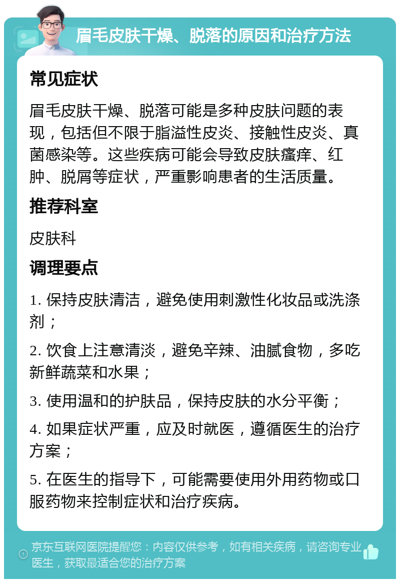 眉毛皮肤干燥、脱落的原因和治疗方法 常见症状 眉毛皮肤干燥、脱落可能是多种皮肤问题的表现，包括但不限于脂溢性皮炎、接触性皮炎、真菌感染等。这些疾病可能会导致皮肤瘙痒、红肿、脱屑等症状，严重影响患者的生活质量。 推荐科室 皮肤科 调理要点 1. 保持皮肤清洁，避免使用刺激性化妆品或洗涤剂； 2. 饮食上注意清淡，避免辛辣、油腻食物，多吃新鲜蔬菜和水果； 3. 使用温和的护肤品，保持皮肤的水分平衡； 4. 如果症状严重，应及时就医，遵循医生的治疗方案； 5. 在医生的指导下，可能需要使用外用药物或口服药物来控制症状和治疗疾病。