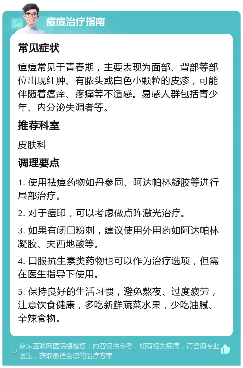 痘痘治疗指南 常见症状 痘痘常见于青春期，主要表现为面部、背部等部位出现红肿、有脓头或白色小颗粒的皮疹，可能伴随着瘙痒、疼痛等不适感。易感人群包括青少年、内分泌失调者等。 推荐科室 皮肤科 调理要点 1. 使用祛痘药物如丹参同、阿达帕林凝胶等进行局部治疗。 2. 对于痘印，可以考虑做点阵激光治疗。 3. 如果有闭口粉刺，建议使用外用药如阿达帕林凝胶、夫西地酸等。 4. 口服抗生素类药物也可以作为治疗选项，但需在医生指导下使用。 5. 保持良好的生活习惯，避免熬夜、过度疲劳，注意饮食健康，多吃新鲜蔬菜水果，少吃油腻、辛辣食物。