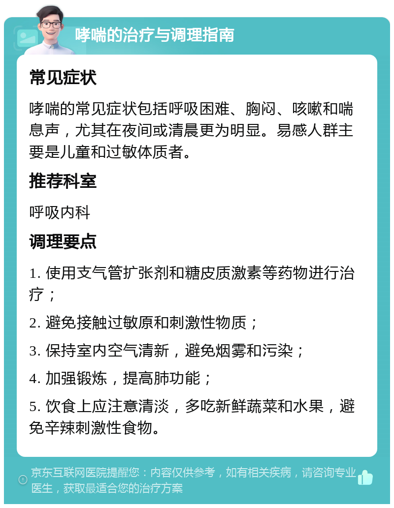 哮喘的治疗与调理指南 常见症状 哮喘的常见症状包括呼吸困难、胸闷、咳嗽和喘息声，尤其在夜间或清晨更为明显。易感人群主要是儿童和过敏体质者。 推荐科室 呼吸内科 调理要点 1. 使用支气管扩张剂和糖皮质激素等药物进行治疗； 2. 避免接触过敏原和刺激性物质； 3. 保持室内空气清新，避免烟雾和污染； 4. 加强锻炼，提高肺功能； 5. 饮食上应注意清淡，多吃新鲜蔬菜和水果，避免辛辣刺激性食物。