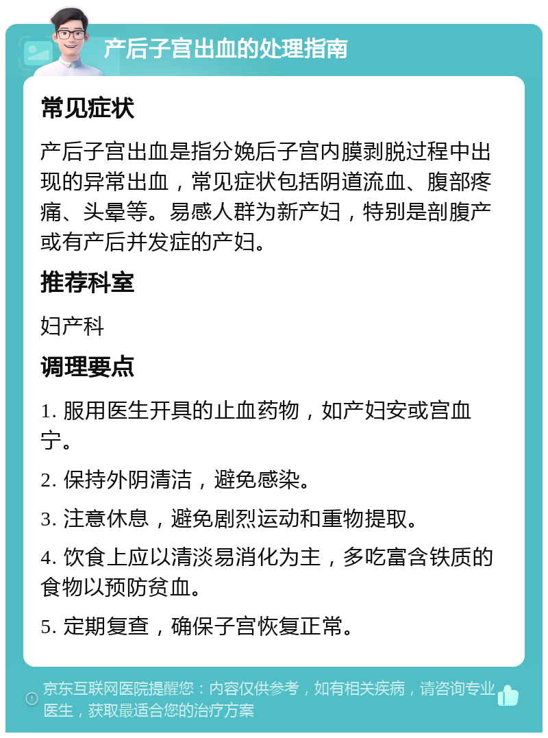 产后子宫出血的处理指南 常见症状 产后子宫出血是指分娩后子宫内膜剥脱过程中出现的异常出血，常见症状包括阴道流血、腹部疼痛、头晕等。易感人群为新产妇，特别是剖腹产或有产后并发症的产妇。 推荐科室 妇产科 调理要点 1. 服用医生开具的止血药物，如产妇安或宫血宁。 2. 保持外阴清洁，避免感染。 3. 注意休息，避免剧烈运动和重物提取。 4. 饮食上应以清淡易消化为主，多吃富含铁质的食物以预防贫血。 5. 定期复查，确保子宫恢复正常。