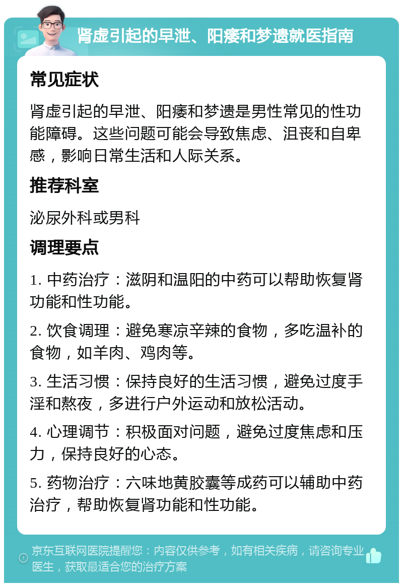 肾虚引起的早泄、阳痿和梦遗就医指南 常见症状 肾虚引起的早泄、阳痿和梦遗是男性常见的性功能障碍。这些问题可能会导致焦虑、沮丧和自卑感，影响日常生活和人际关系。 推荐科室 泌尿外科或男科 调理要点 1. 中药治疗：滋阴和温阳的中药可以帮助恢复肾功能和性功能。 2. 饮食调理：避免寒凉辛辣的食物，多吃温补的食物，如羊肉、鸡肉等。 3. 生活习惯：保持良好的生活习惯，避免过度手淫和熬夜，多进行户外运动和放松活动。 4. 心理调节：积极面对问题，避免过度焦虑和压力，保持良好的心态。 5. 药物治疗：六味地黄胶囊等成药可以辅助中药治疗，帮助恢复肾功能和性功能。