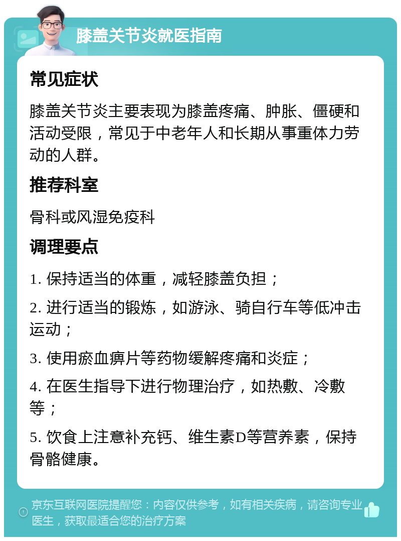 膝盖关节炎就医指南 常见症状 膝盖关节炎主要表现为膝盖疼痛、肿胀、僵硬和活动受限，常见于中老年人和长期从事重体力劳动的人群。 推荐科室 骨科或风湿免疫科 调理要点 1. 保持适当的体重，减轻膝盖负担； 2. 进行适当的锻炼，如游泳、骑自行车等低冲击运动； 3. 使用瘀血痹片等药物缓解疼痛和炎症； 4. 在医生指导下进行物理治疗，如热敷、冷敷等； 5. 饮食上注意补充钙、维生素D等营养素，保持骨骼健康。