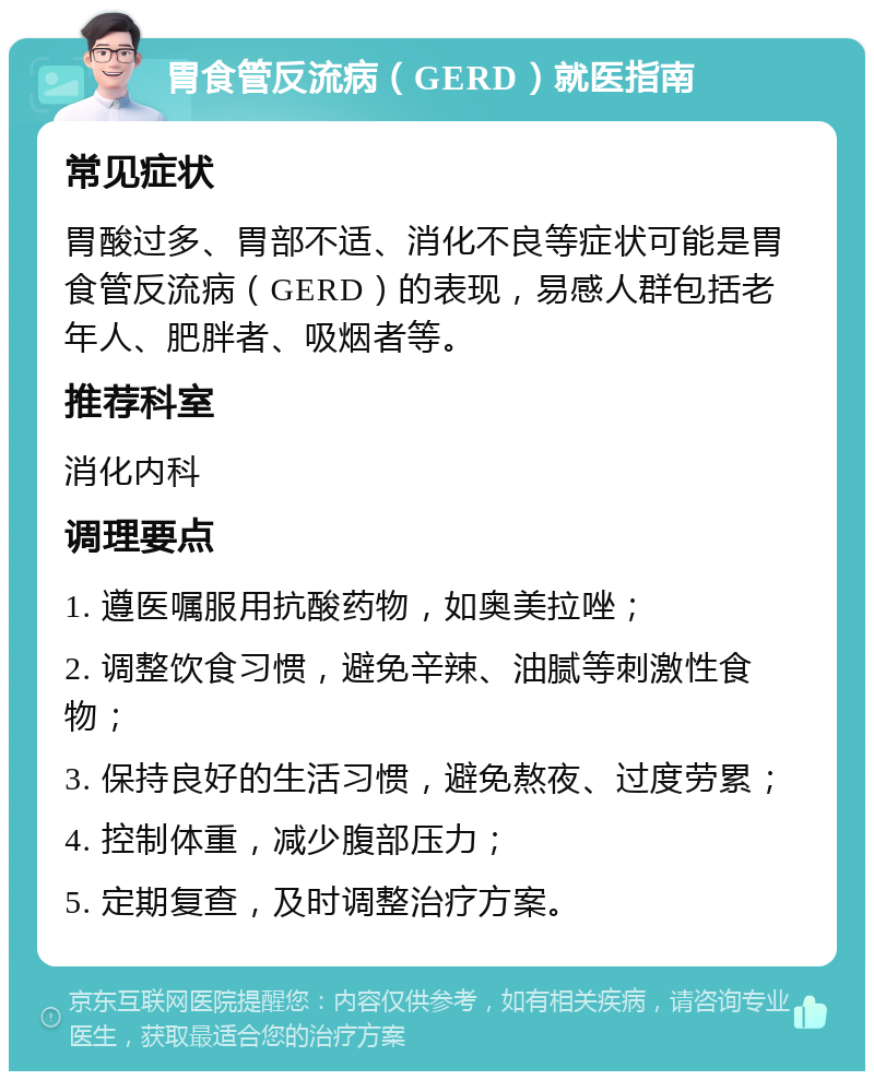 胃食管反流病（GERD）就医指南 常见症状 胃酸过多、胃部不适、消化不良等症状可能是胃食管反流病（GERD）的表现，易感人群包括老年人、肥胖者、吸烟者等。 推荐科室 消化内科 调理要点 1. 遵医嘱服用抗酸药物，如奥美拉唑； 2. 调整饮食习惯，避免辛辣、油腻等刺激性食物； 3. 保持良好的生活习惯，避免熬夜、过度劳累； 4. 控制体重，减少腹部压力； 5. 定期复查，及时调整治疗方案。