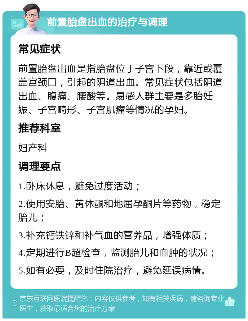 前置胎盘出血的治疗与调理 常见症状 前置胎盘出血是指胎盘位于子宫下段，靠近或覆盖宫颈口，引起的阴道出血。常见症状包括阴道出血、腹痛、腰酸等。易感人群主要是多胎妊娠、子宫畸形、子宫肌瘤等情况的孕妇。 推荐科室 妇产科 调理要点 1.卧床休息，避免过度活动； 2.使用安胎、黄体酮和地屈孕酮片等药物，稳定胎儿； 3.补充钙铁锌和补气血的营养品，增强体质； 4.定期进行B超检查，监测胎儿和血肿的状况； 5.如有必要，及时住院治疗，避免延误病情。