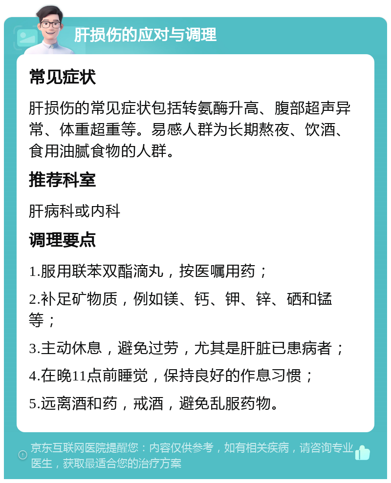 肝损伤的应对与调理 常见症状 肝损伤的常见症状包括转氨酶升高、腹部超声异常、体重超重等。易感人群为长期熬夜、饮酒、食用油腻食物的人群。 推荐科室 肝病科或内科 调理要点 1.服用联苯双酯滴丸，按医嘱用药； 2.补足矿物质，例如镁、钙、钾、锌、硒和锰等； 3.主动休息，避免过劳，尤其是肝脏已患病者； 4.在晚11点前睡觉，保持良好的作息习惯； 5.远离酒和药，戒酒，避免乱服药物。