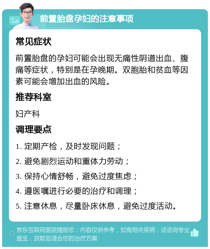 前置胎盘孕妇的注意事项 常见症状 前置胎盘的孕妇可能会出现无痛性阴道出血、腹痛等症状，特别是在孕晚期。双胞胎和贫血等因素可能会增加出血的风险。 推荐科室 妇产科 调理要点 1. 定期产检，及时发现问题； 2. 避免剧烈运动和重体力劳动； 3. 保持心情舒畅，避免过度焦虑； 4. 遵医嘱进行必要的治疗和调理； 5. 注意休息，尽量卧床休息，避免过度活动。