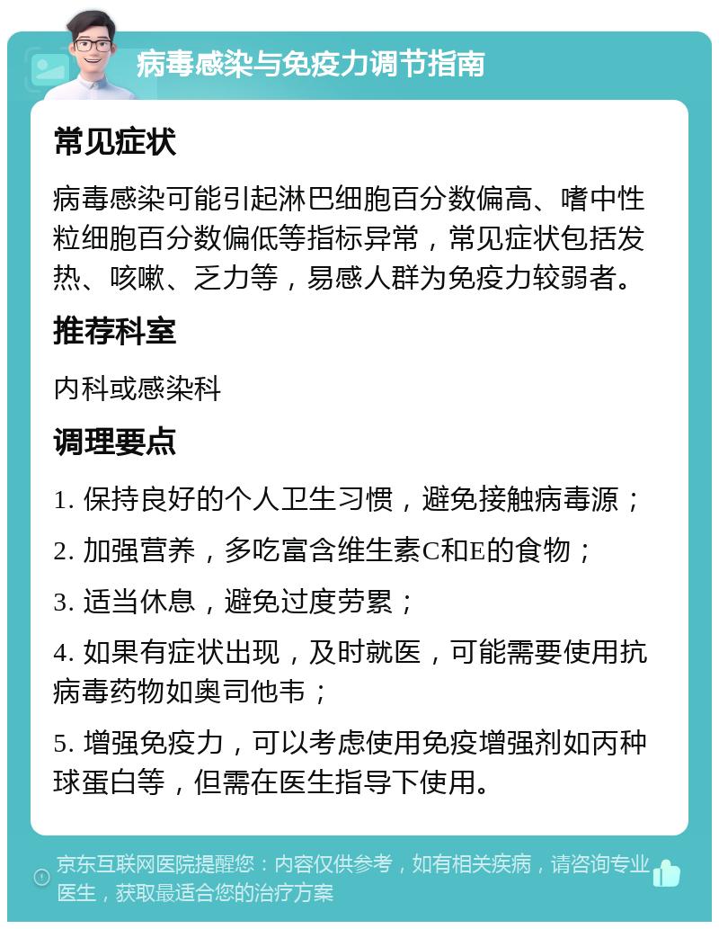 病毒感染与免疫力调节指南 常见症状 病毒感染可能引起淋巴细胞百分数偏高、嗜中性粒细胞百分数偏低等指标异常，常见症状包括发热、咳嗽、乏力等，易感人群为免疫力较弱者。 推荐科室 内科或感染科 调理要点 1. 保持良好的个人卫生习惯，避免接触病毒源； 2. 加强营养，多吃富含维生素C和E的食物； 3. 适当休息，避免过度劳累； 4. 如果有症状出现，及时就医，可能需要使用抗病毒药物如奥司他韦； 5. 增强免疫力，可以考虑使用免疫增强剂如丙种球蛋白等，但需在医生指导下使用。