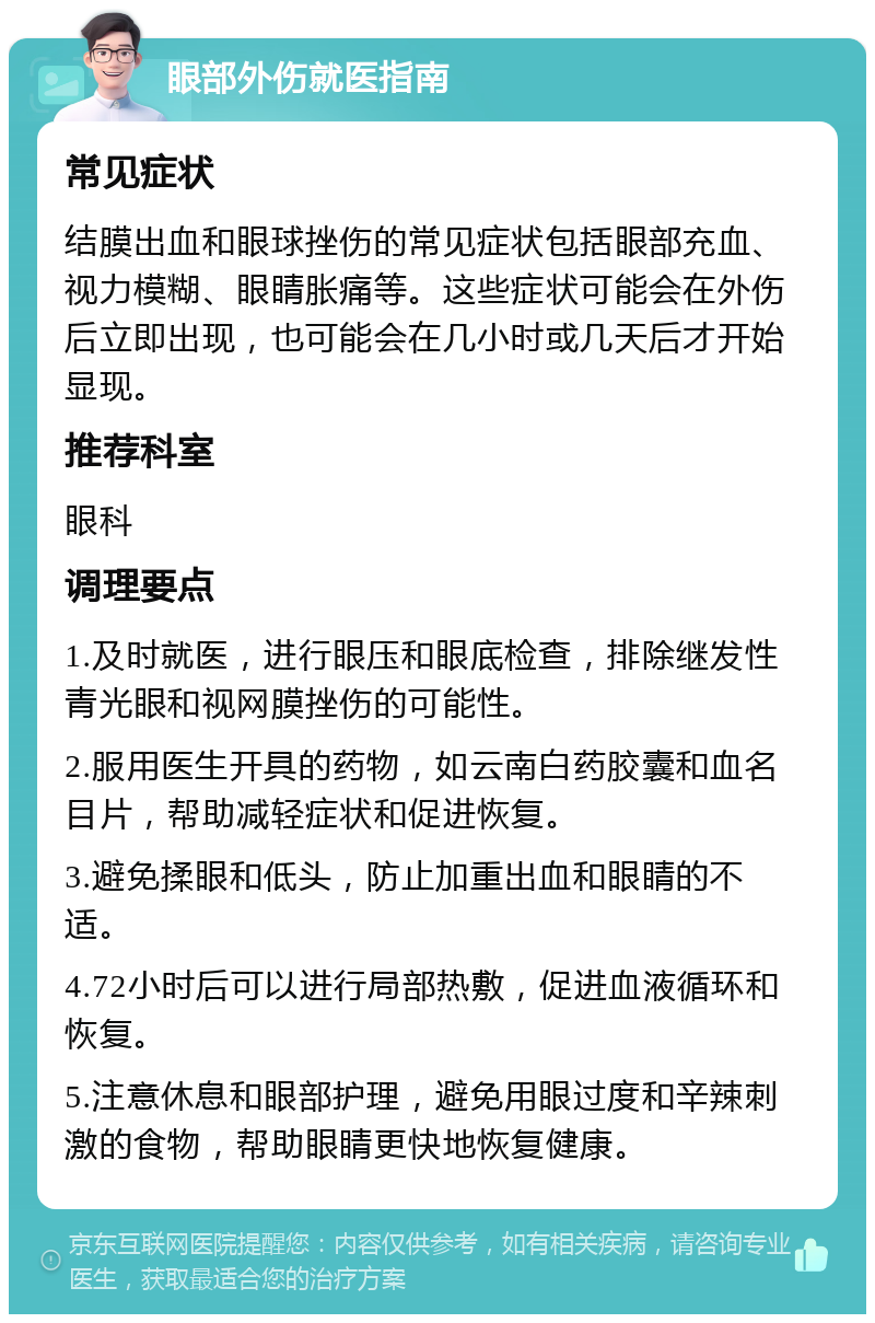 眼部外伤就医指南 常见症状 结膜出血和眼球挫伤的常见症状包括眼部充血、视力模糊、眼睛胀痛等。这些症状可能会在外伤后立即出现，也可能会在几小时或几天后才开始显现。 推荐科室 眼科 调理要点 1.及时就医，进行眼压和眼底检查，排除继发性青光眼和视网膜挫伤的可能性。 2.服用医生开具的药物，如云南白药胶囊和血名目片，帮助减轻症状和促进恢复。 3.避免揉眼和低头，防止加重出血和眼睛的不适。 4.72小时后可以进行局部热敷，促进血液循环和恢复。 5.注意休息和眼部护理，避免用眼过度和辛辣刺激的食物，帮助眼睛更快地恢复健康。